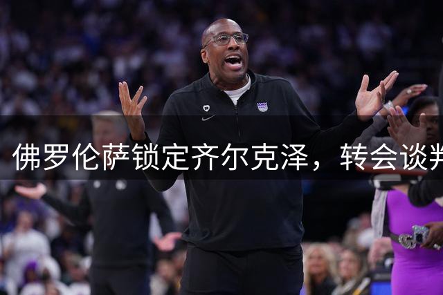 佛罗伦萨锁定齐尔克泽，转会谈判进入关键阶段