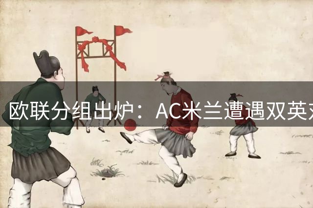 欧联分组出炉：AC米兰遭遇双英对手 皇家社会迎战强敌